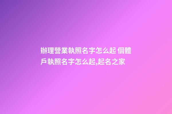 辦理營業執照名字怎么起 個體戶執照名字怎么起,起名之家-第1張-店鋪起名-玄機派